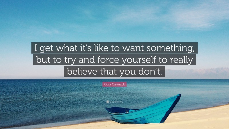 Cora Carmack Quote: “I get what it’s like to want something, but to try and force yourself to really believe that you don’t.”