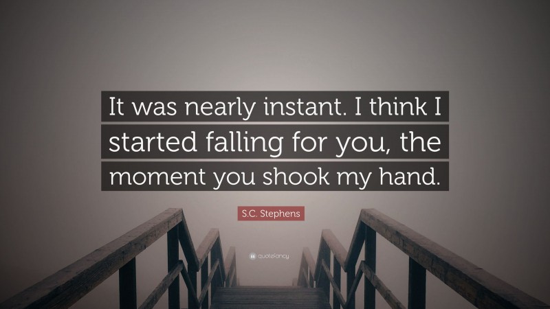 S.C. Stephens Quote: “It was nearly instant. I think I started falling for you, the moment you shook my hand.”