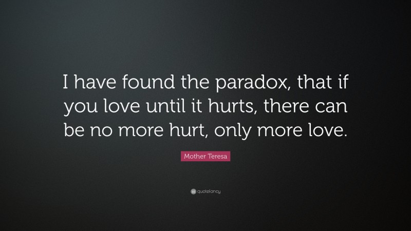 Mother Teresa Quote: “I have found the paradox, that if you love until it hurts, there can be no more hurt, only more love.”