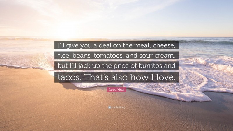 Jarod Kintz Quote: “I’ll give you a deal on the meat, cheese, rice, beans, tomatoes, and sour cream, but I’ll jack up the price of burritos and tacos. That’s also how I love.”