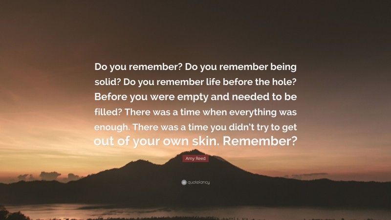 Amy Reed Quote: “Do you remember? Do you remember being solid? Do you remember life before the hole? Before you were empty and needed to be filled? There was a time when everything was enough. There was a time you didn’t try to get out of your own skin. Remember?”