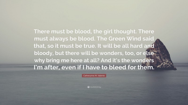 Catherynne M. Valente Quote: “There must be blood, the girl thought. There must always be blood. The Green Wind said that, so it must be true. It will be all hard and bloody, but there will be wonders, too, or else why bring me here at all? And it’s the wonders I’m after, even if I have to bleed for them.”