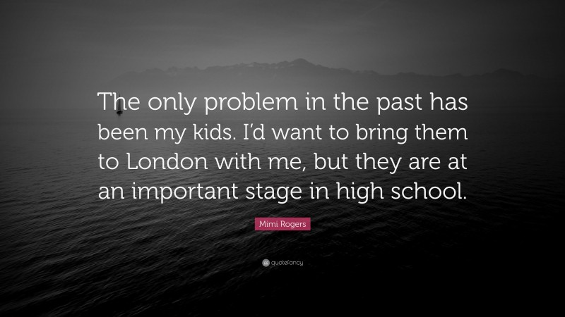 Mimi Rogers Quote: “The only problem in the past has been my kids. I’d want to bring them to London with me, but they are at an important stage in high school.”