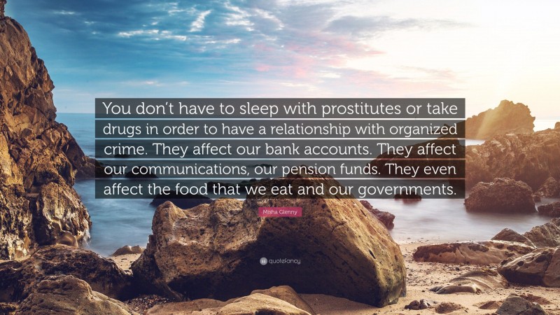 Misha Glenny Quote: “You don’t have to sleep with prostitutes or take drugs in order to have a relationship with organized crime. They affect our bank accounts. They affect our communications, our pension funds. They even affect the food that we eat and our governments.”