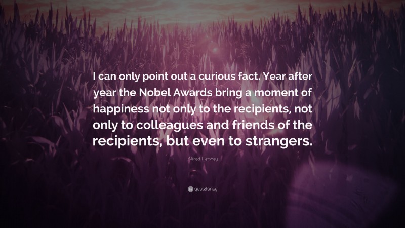 Alfred Hershey Quote: “I can only point out a curious fact. Year after year the Nobel Awards bring a moment of happiness not only to the recipients, not only to colleagues and friends of the recipients, but even to strangers.”