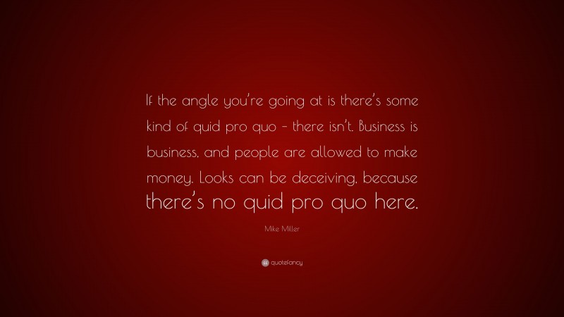 Mike Miller Quote: “If the angle you’re going at is there’s some kind of quid pro quo – there isn’t. Business is business, and people are allowed to make money. Looks can be deceiving, because there’s no quid pro quo here.”