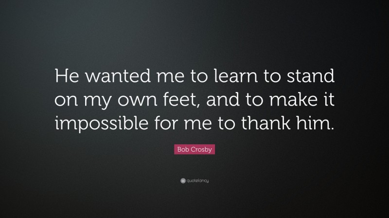 Bob Crosby Quote: “He wanted me to learn to stand on my own feet, and to make it impossible for me to thank him.”