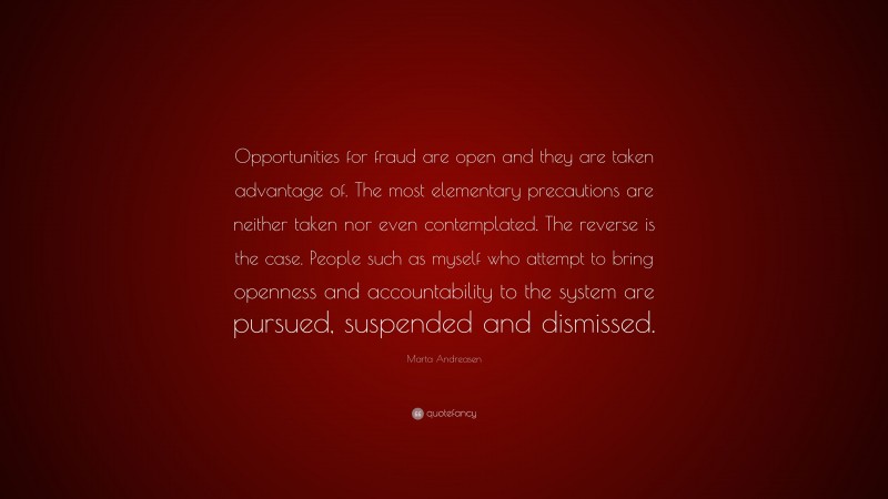 Marta Andreasen Quote: “Opportunities for fraud are open and they are taken advantage of. The most elementary precautions are neither taken nor even contemplated. The reverse is the case. People such as myself who attempt to bring openness and accountability to the system are pursued, suspended and dismissed.”