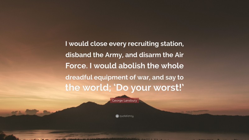 George Lansbury Quote: “I would close every recruiting station, disband the Army, and disarm the Air Force. I would abolish the whole dreadful equipment of war, and say to the world; ‘Do your worst!’”