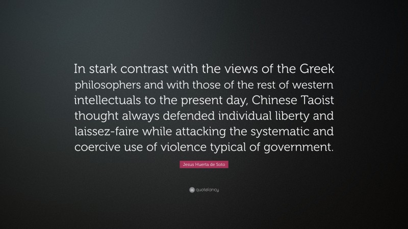 Jesus Huerta de Soto Quote: “In stark contrast with the views of the Greek philosophers and with those of the rest of western intellectuals to the present day, Chinese Taoist thought always defended individual liberty and laissez-faire while attacking the systematic and coercive use of violence typical of government.”