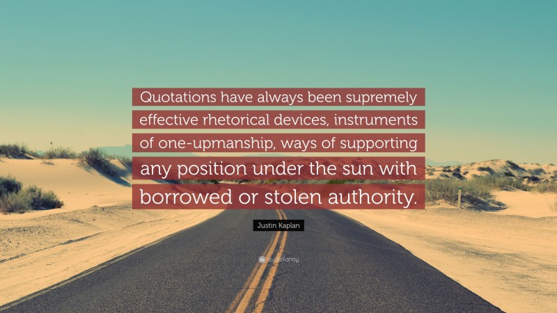 Justin Kaplan Quote: “Quotations have always been supremely effective rhetorical devices, instruments of one-upmanship, ways of supporting any position under the sun with borrowed or stolen authority.”