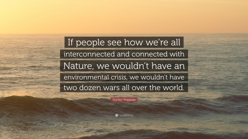 Stanley Krippner Quote: “If people see how we’re all interconnected and connected with Nature, we wouldn’t have an environmental crisis, we wouldn’t have two dozen wars all over the world.”