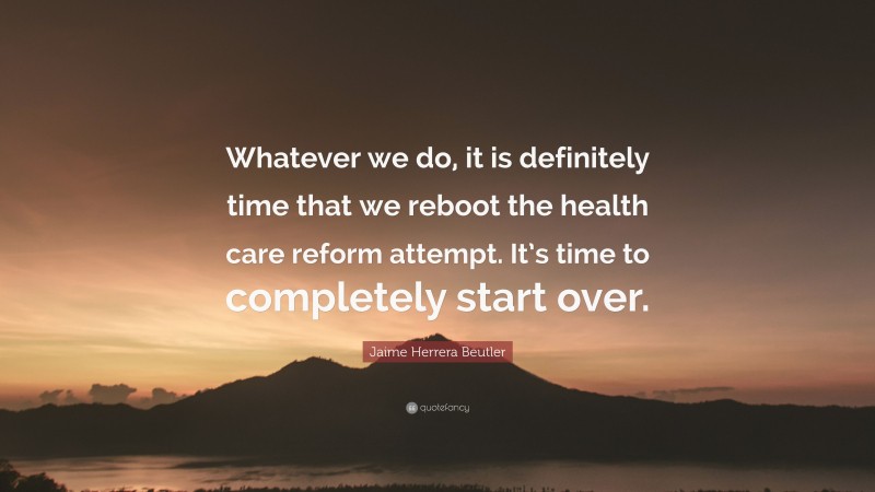 Jaime Herrera Beutler Quote: “Whatever we do, it is definitely time that we reboot the health care reform attempt. It’s time to completely start over.”