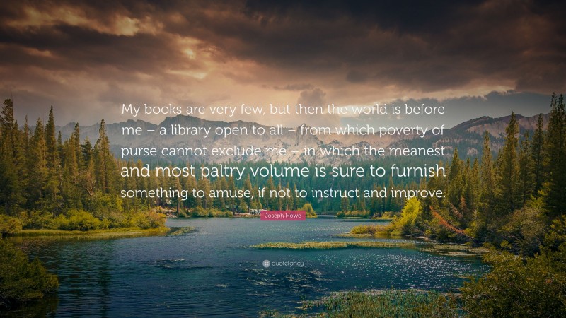 Joseph Howe Quote: “My books are very few, but then the world is before me – a library open to all – from which poverty of purse cannot exclude me – in which the meanest and most paltry volume is sure to furnish something to amuse, if not to instruct and improve.”