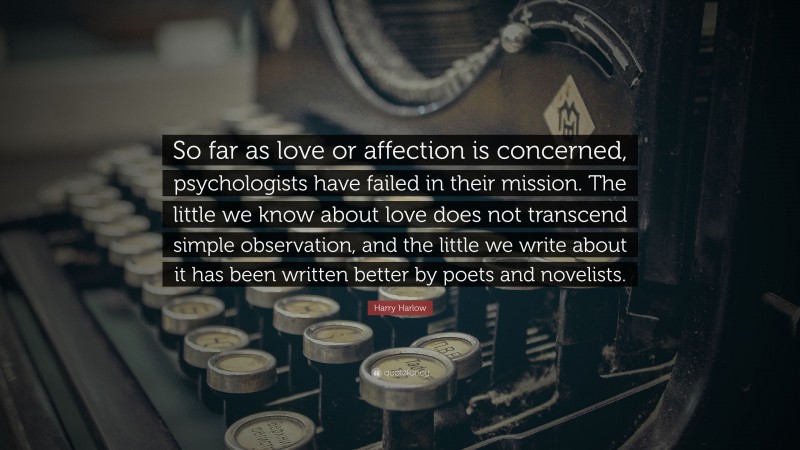 Harry Harlow Quote: “So far as love or affection is concerned, psychologists have failed in their mission. The little we know about love does not transcend simple observation, and the little we write about it has been written better by poets and novelists.”