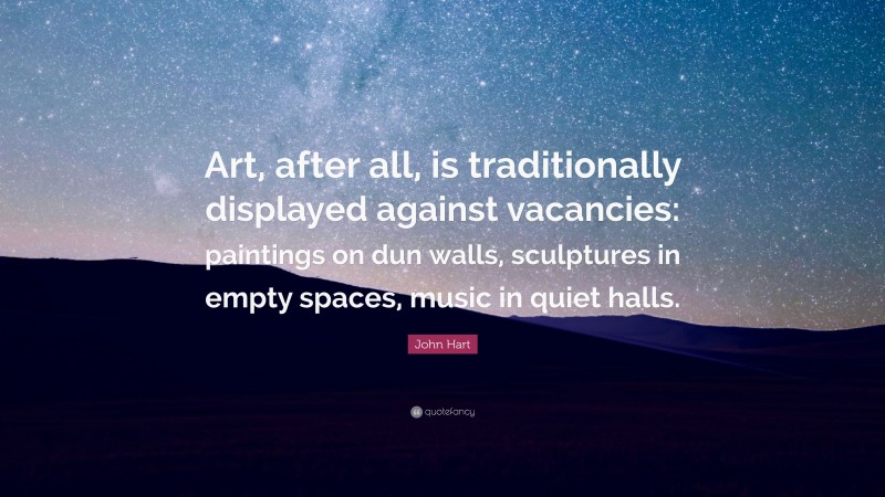 John Hart Quote: “Art, after all, is traditionally displayed against vacancies: paintings on dun walls, sculptures in empty spaces, music in quiet halls.”