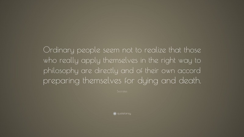 Socrates Quote: “Ordinary people seem not to realize that those who really apply themselves in the right way to philosophy are directly and of their own accord preparing themselves for dying and death.”