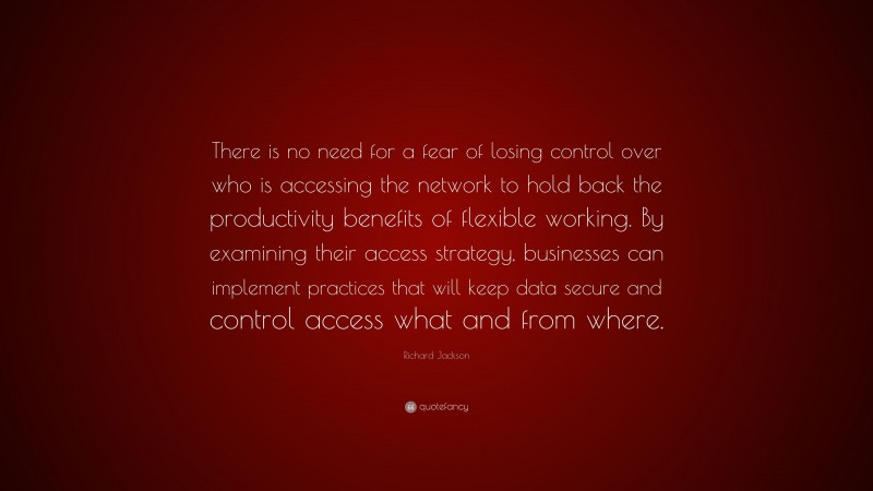Richard Jackson Quote: “There is no need for a fear of losing control over who is accessing the network to hold back the productivity benefits of flexible working. By examining their access strategy, businesses can implement practices that will keep data secure and control access what and from where.”