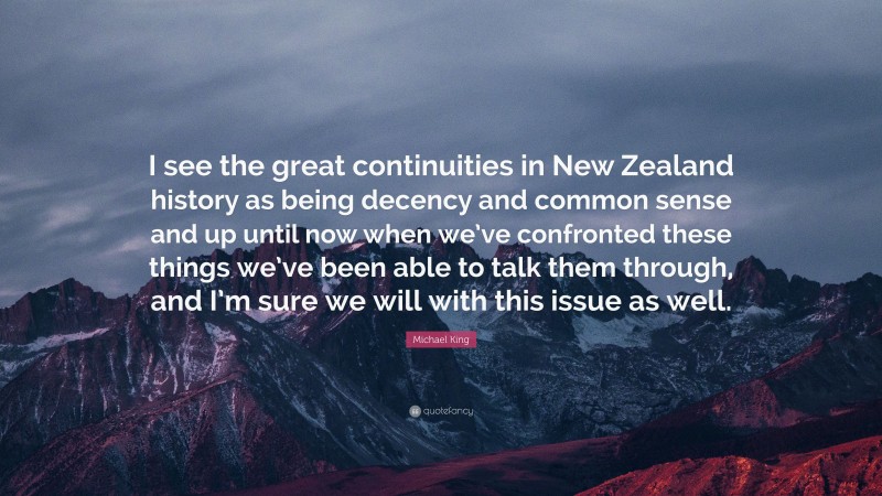 Michael King Quote: “I see the great continuities in New Zealand history as being decency and common sense and up until now when we’ve confronted these things we’ve been able to talk them through, and I’m sure we will with this issue as well.”