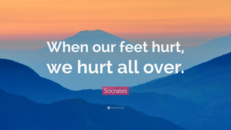 Socrates Quote: “When our feet hurt, we hurt all over.”