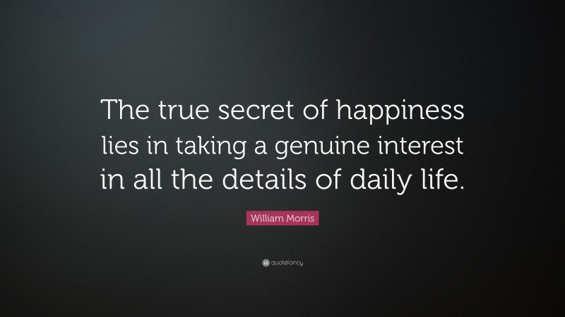 William Morris Quote: “The true secret of happiness lies in taking a genuine interest in all the details of daily life.”