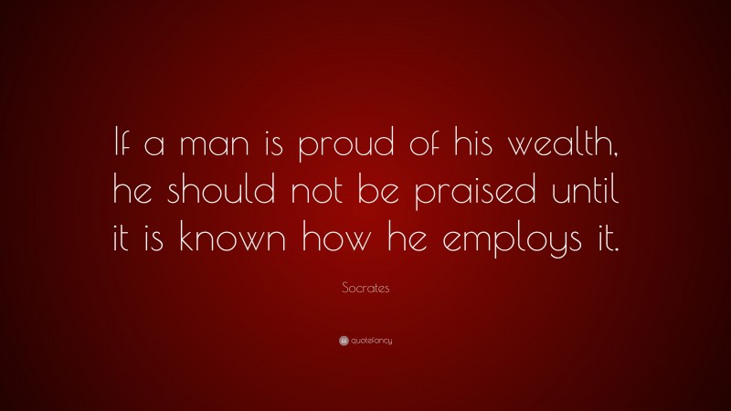 Socrates Quote: “If a man is proud of his wealth, he should not be praised until it is known how he employs it.”