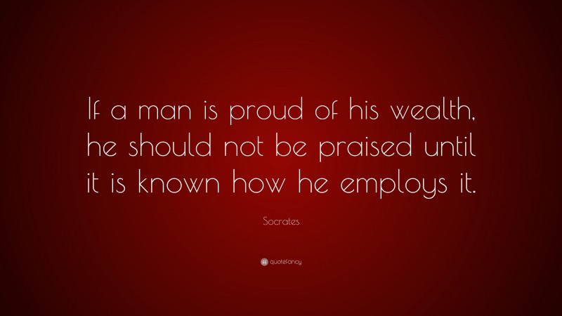 If a man is proud of his wealth, he should not be praised until it is known how he employs it.