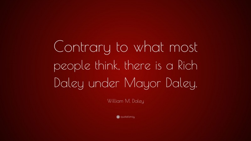 William M. Daley Quote: “Contrary to what most people think, there is a Rich Daley under Mayor Daley.”