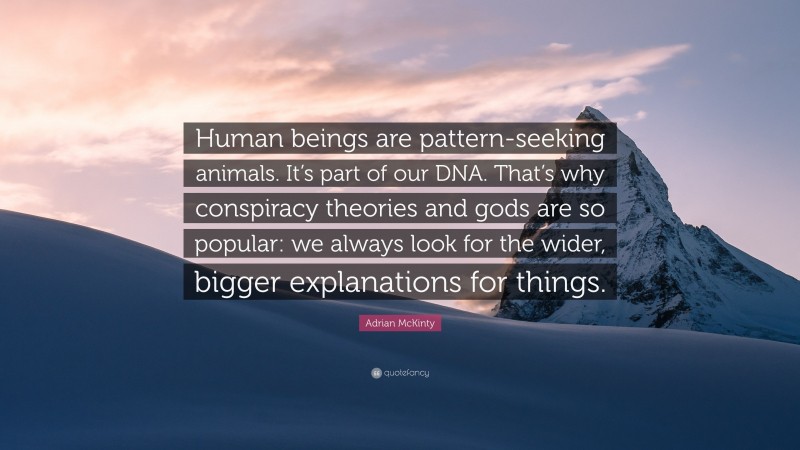 Adrian McKinty Quote: “Human beings are pattern-seeking animals. It’s part of our DNA. That’s why conspiracy theories and gods are so popular: we always look for the wider, bigger explanations for things.”