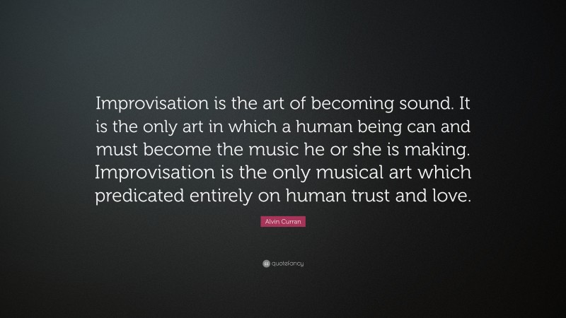 Alvin Curran Quote: “Improvisation is the art of becoming sound. It is the only art in which a human being can and must become the music he or she is making. Improvisation is the only musical art which predicated entirely on human trust and love.”