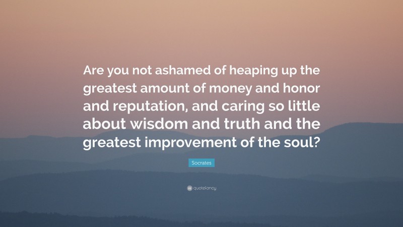 Socrates Quote: “Are you not ashamed of heaping up the greatest amount of money and honor and reputation, and caring so little about wisdom and truth and the greatest improvement of the soul?”