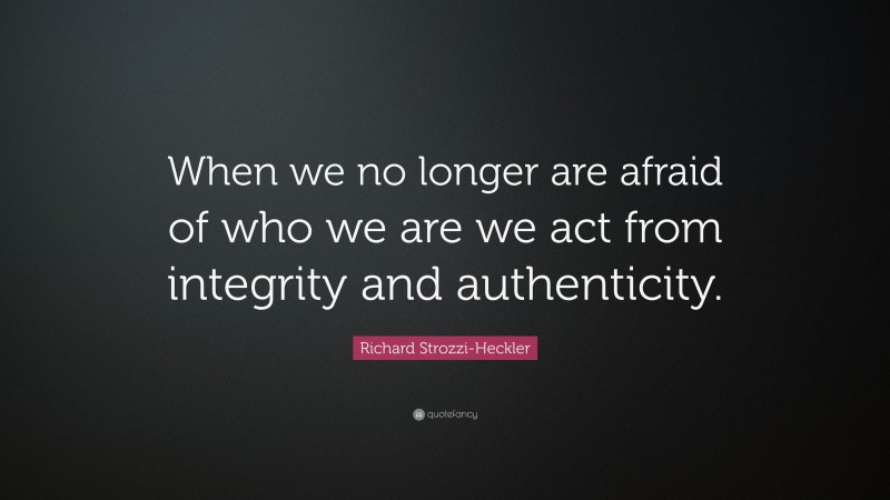 Richard Strozzi-Heckler Quote: “When we no longer are afraid of who we are we act from integrity and authenticity.”