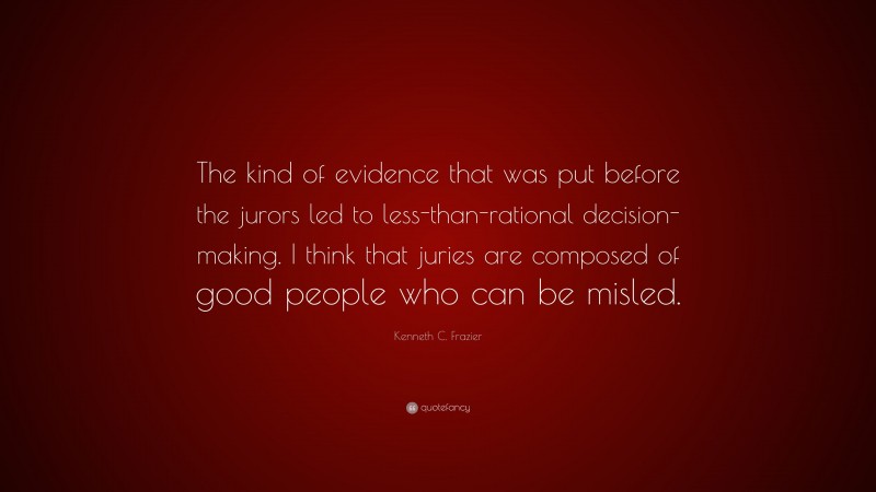 Kenneth C. Frazier Quote: “The kind of evidence that was put before the jurors led to less-than-rational decision-making. I think that juries are composed of good people who can be misled.”