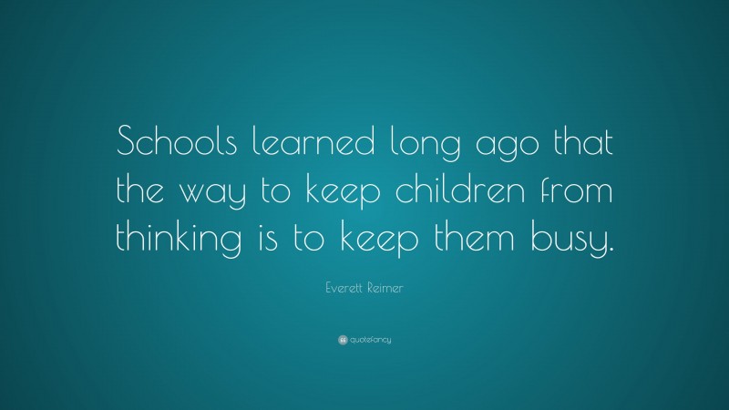 Everett Reimer Quote: “Schools learned long ago that the way to keep children from thinking is to keep them busy.”