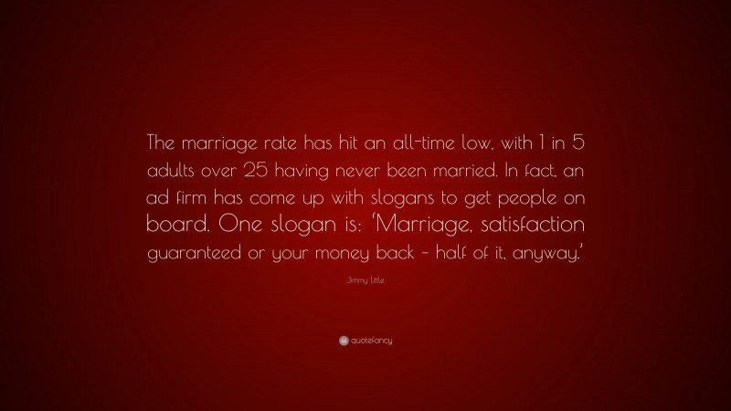 Jimmy Little Quote: “The marriage rate has hit an all-time low, with 1 in 5 adults over 25 having never been married. In fact, an ad firm has come up with slogans to get people on board. One slogan is: ‘Marriage, satisfaction guaranteed or your money back – half of it, anyway.’”