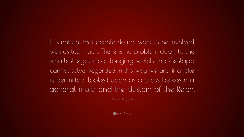 Reinhard Heydrich Quote: “It is natural that people do not want to be involved with us too much. There is no problem down to the smallest egotistical longing which the Gestapo cannot solve. Regarded in this way we are, if a joke is permitted, looked upon as a cross between a general maid and the dustbin of the Reich.”