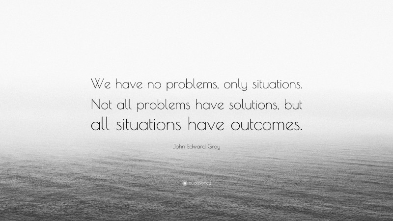 John Edward Gray Quote: “We have no problems, only situations. Not all problems have solutions, but all situations have outcomes.”