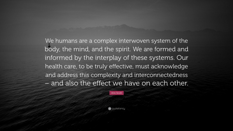 Ann Scott Quote: “We humans are a complex interwoven system of the body, the mind, and the spirit. We are formed and informed by the interplay of these systems. Our health care, to be truly effective, must acknowledge and address this complexity and interconnectedness – and also the effect we have on each other.”