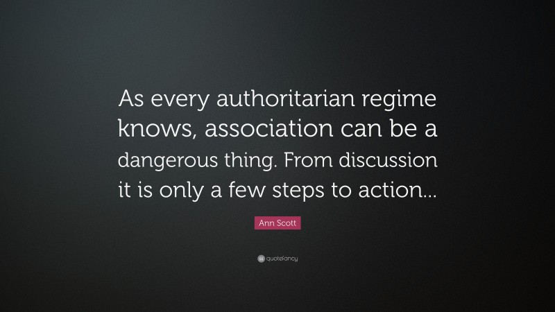 Ann Scott Quote: “As every authoritarian regime knows, association can be a dangerous thing. From discussion it is only a few steps to action...”