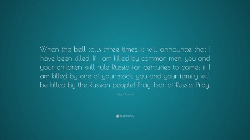 Grigori Rasputin Quote: “When the bell tolls three times, it will announce that I have been killed. If I am killed by common men, you and your children will rule Russia for centuries to come; if I am killed by one of your stock, you and your family will be killed by the Russian people! Pray Tsar of Russia. Pray.”