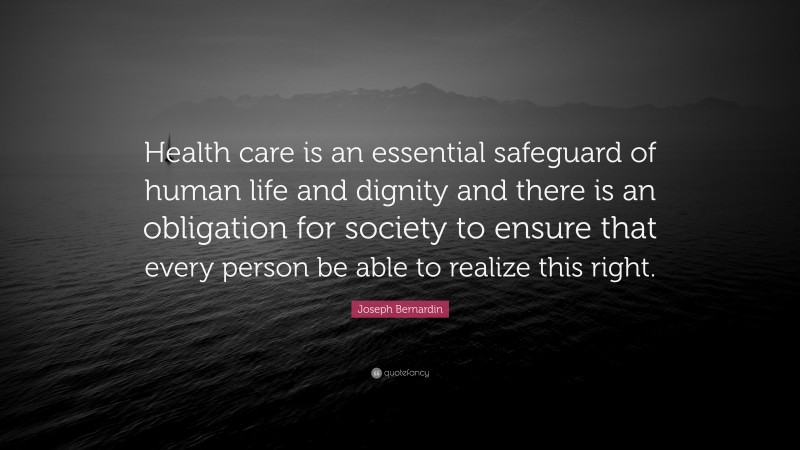 Joseph Bernardin Quote: “Health care is an essential safeguard of human life and dignity and there is an obligation for society to ensure that every person be able to realize this right.”