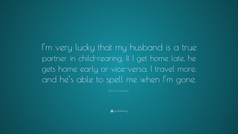 Bonnie Hammer Quote: “I’m very lucky that my husband is a true partner in child-rearing. If I get home late, he gets home early or vice-versa. I travel more, and he’s able to spell me when I’m gone.”