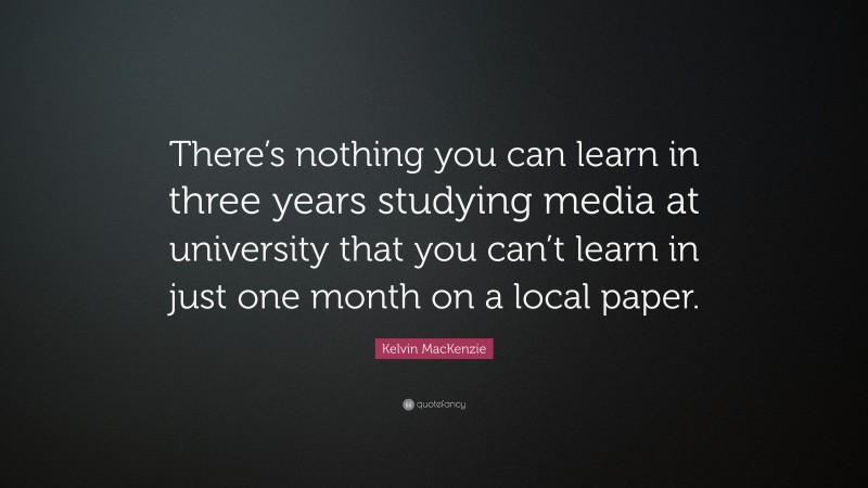 Kelvin MacKenzie Quote: “There’s nothing you can learn in three years studying media at university that you can’t learn in just one month on a local paper.”