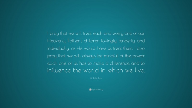 W. Rolfe Kerr Quote: “I pray that we will treat each and every one of our Heavenly Father’s children lovingly, tenderly, and individually, as He would have us treat them. I also pray that we will always be mindful of the power each one of us has to make a difference and to influence the world in which we live.”