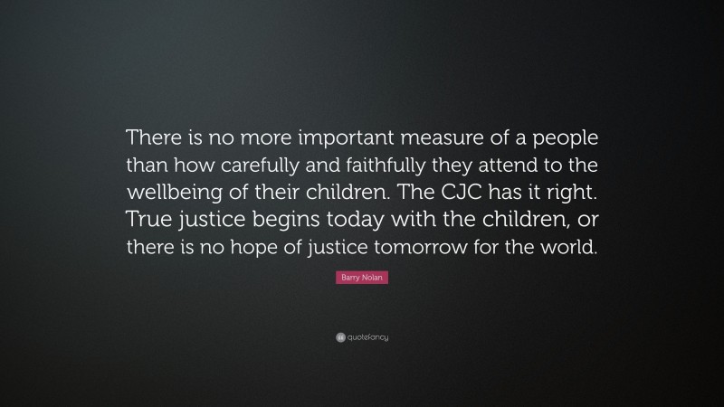 Barry Nolan Quote: “There is no more important measure of a people than how carefully and faithfully they attend to the wellbeing of their children. The CJC has it right. True justice begins today with the children, or there is no hope of justice tomorrow for the world.”