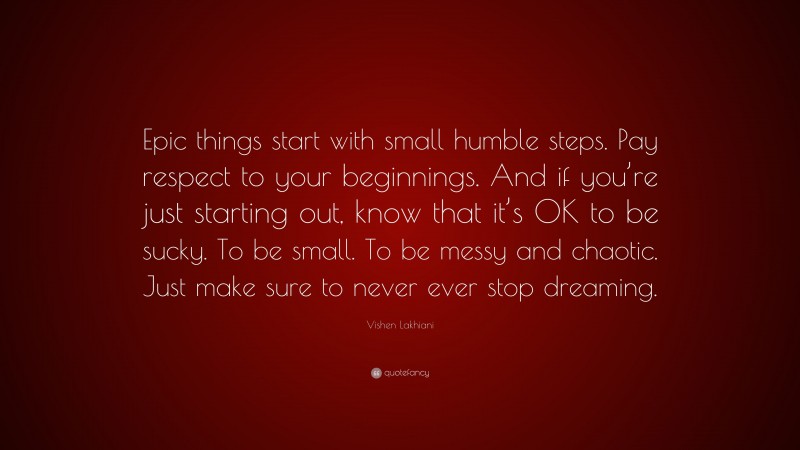 Vishen Lakhiani Quote: “Epic things start with small humble steps. Pay respect to your beginnings. And if you’re just starting out, know that it’s OK to be sucky. To be small. To be messy and chaotic. Just make sure to never ever stop dreaming.”