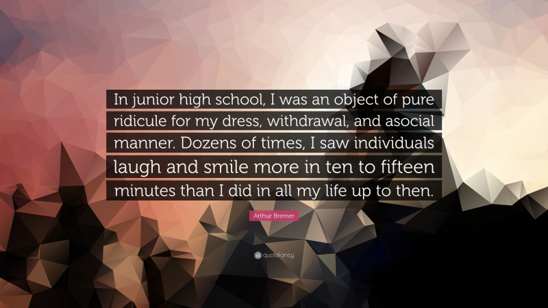 Arthur Bremer Quote: “In junior high school, I was an object of pure ridicule for my dress, withdrawal, and asocial manner. Dozens of times, I saw individuals laugh and smile more in ten to fifteen minutes than I did in all my life up to then.”