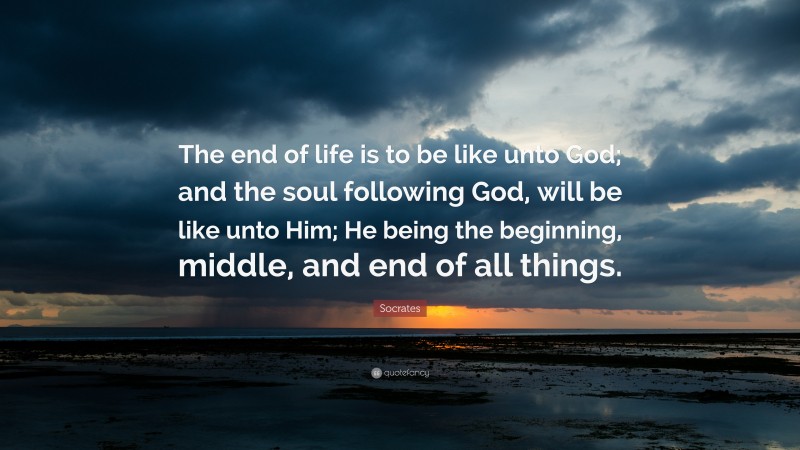 Socrates Quote: “The end of life is to be like unto God; and the soul following God, will be like unto Him; He being the beginning, middle, and end of all things.”