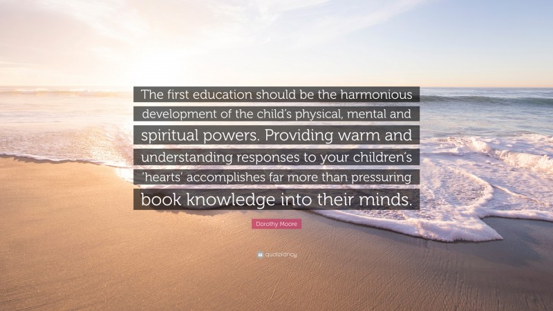 Dorothy Moore Quote: “The first education should be the harmonious development of the child’s physical, mental and spiritual powers. Providing warm and understanding responses to your children’s ‘hearts’ accomplishes far more than pressuring book knowledge into their minds.”