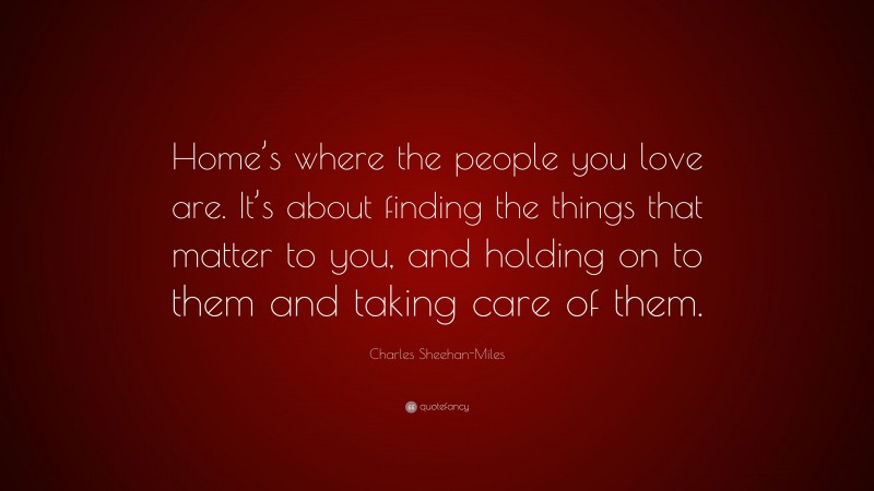 Charles Sheehan-Miles Quote: “Home’s where the people you love are. It’s about finding the things that matter to you, and holding on to them and taking care of them.”